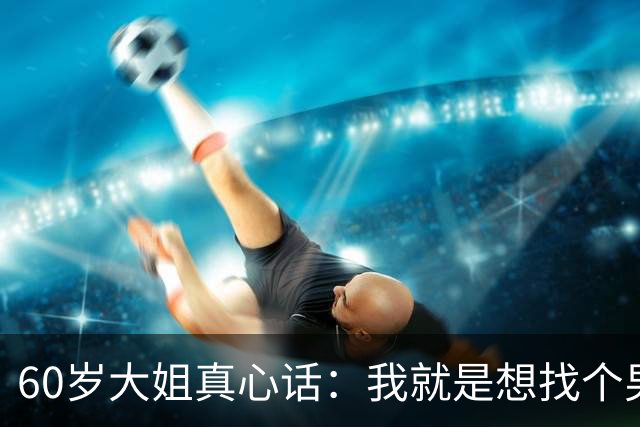 60岁大姐真心话：我就是想找个男人共度余生